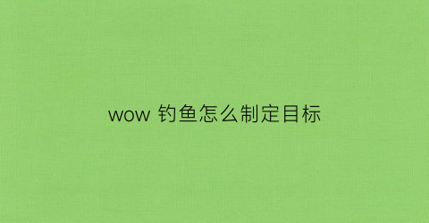 wow钓鱼怎么制定目标(魔兽世界钓鱼怎么练路线)